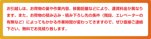 お引越しは、お荷物の量や作業内容、移動距離などにより、運賃料金が異なります。また、お荷物の積み込み・積み下ろし先の条件(階段、エレベーターの有無など)によってもかかる作業時間が変わってきますので、ぜひ直接ご連絡下さい。無料でお見積り致します。