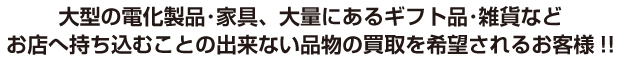 大型電化製品・家具、大量にあるギフト品・雑貨などお店へ持ち込むことの出来ない品物の買取を希望されるお客様!!